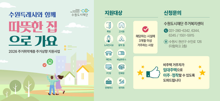 수원특례시와 함께 따뜻한 집으로 가요 수원도시재단  2026 주거취약계층 주거상향 지원사업    지원대상   쪽방 고시원 노숙인시설 움막 등 여인숙 비닐하우스 pc방 만화방 컨테이너 반지하   해당하는 시설에 3개월 이상 거주하는 사람    신청문의   수원도시재단 주거복지센터 031-280-6342,6344,6345   1551-5915  수원시 권선구 수인로 126 더함파크 2층    비주택 거주자가 임대주택으로 이주 정착할 수 있도록 도와드립니다